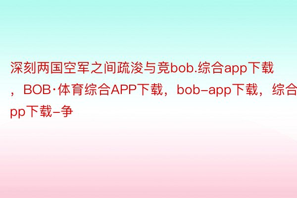 深刻两国空军之间疏浚与竞bob.综合app下载，BOB·体育综合APP下载，bob-app下载，综合app下载-争
