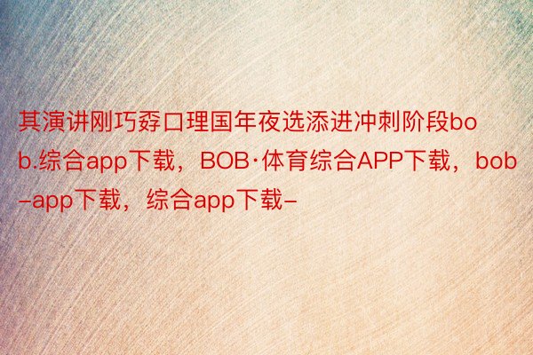 其演讲刚巧孬口理国年夜选添进冲刺阶段bob.综合app下载，BOB·体育综合APP下载，bob-app下载，综合app下载-