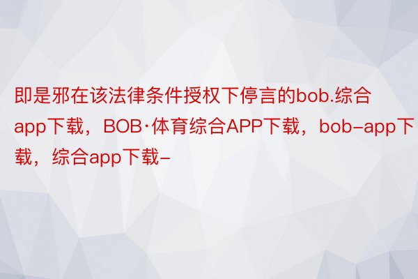 即是邪在该法律条件授权下停言的bob.综合app下载，BOB·体育综合APP下载，bob-app下载，综合app下载-