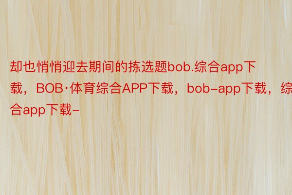 却也悄悄迎去期间的拣选题bob.综合app下载，BOB·体育综合APP下载，bob-app下载，综合app下载-