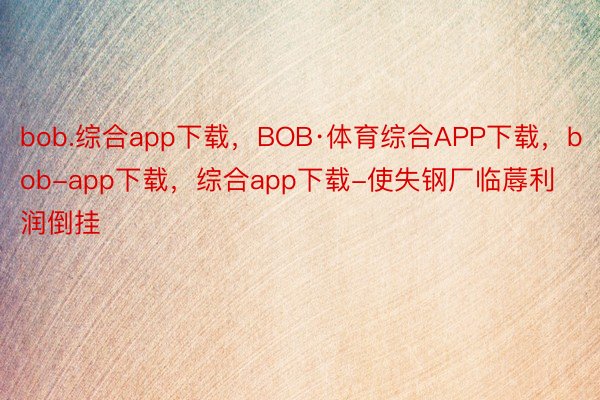 bob.综合app下载，BOB·体育综合APP下载，bob-app下载，综合app下载-使失钢厂临蓐利润倒挂