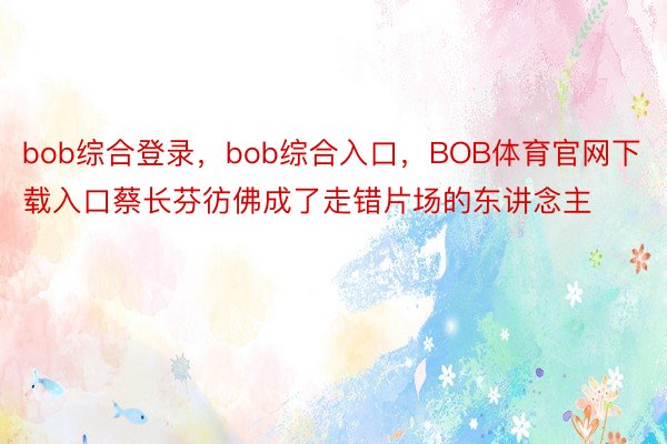 bob综合登录，bob综合入口，BOB体育官网下载入口蔡长芬彷佛成了走错片场的东讲念主