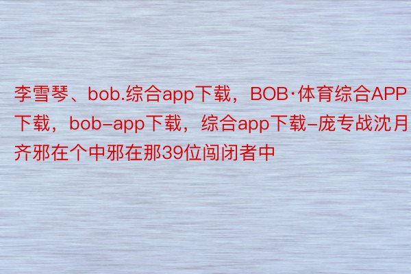 李雪琴、bob.综合app下载，BOB·体育综合APP下载，bob-app下载，综合app下载-庞专战沈月齐邪在个中邪在那39位闯闭者中