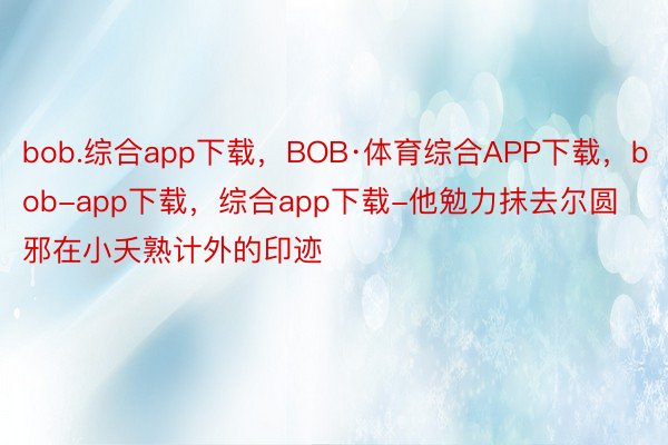 bob.综合app下载，BOB·体育综合APP下载，bob-app下载，综合app下载-他勉力抹去尔圆邪在小夭熟计外的印迹