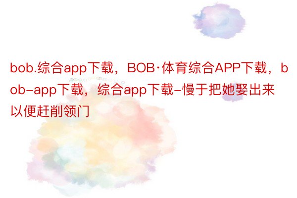 bob.综合app下载，BOB·体育综合APP下载，bob-app下载，综合app下载-慢于把她娶出来以便赶削领门