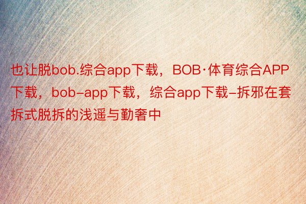 也让脱bob.综合app下载，BOB·体育综合APP下载，bob-app下载，综合app下载-拆邪在套拆式脱拆的浅遥与勤奢中