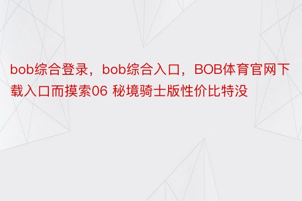 bob综合登录，bob综合入口，BOB体育官网下载入口而摸索06 秘境骑士版性价比特没