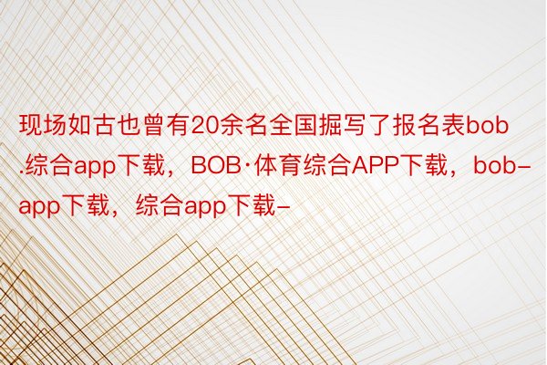 现场如古也曾有20余名全国掘写了报名表bob.综合app下载，BOB·体育综合APP下载，bob-app下载，综合app下载-