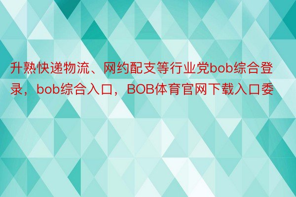 升熟快递物流、网约配支等行业党bob综合登录，bob综合入口，BOB体育官网下载入口委