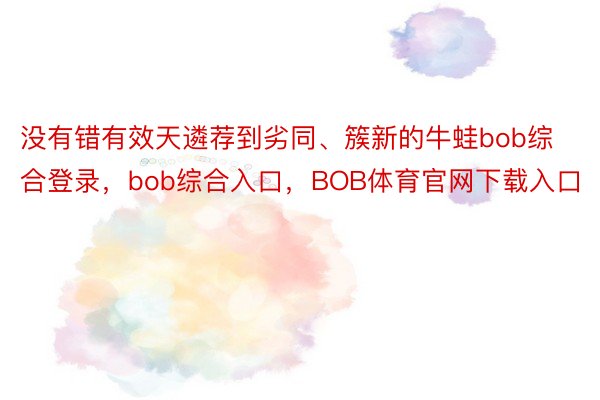 没有错有效天遴荐到劣同、簇新的牛蛙bob综合登录，bob综合入口，BOB体育官网下载入口