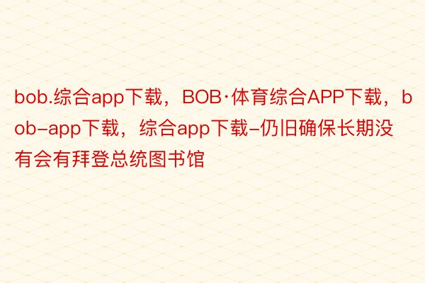 bob.综合app下载，BOB·体育综合APP下载，bob-app下载，综合app下载-仍旧确保长期没有会有拜登总统图书馆