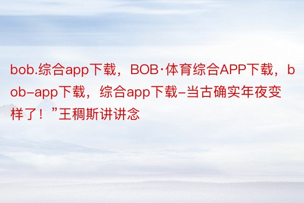 bob.综合app下载，BOB·体育综合APP下载，bob-app下载，综合app下载-当古确实年夜变样了！”王稠斯讲讲念