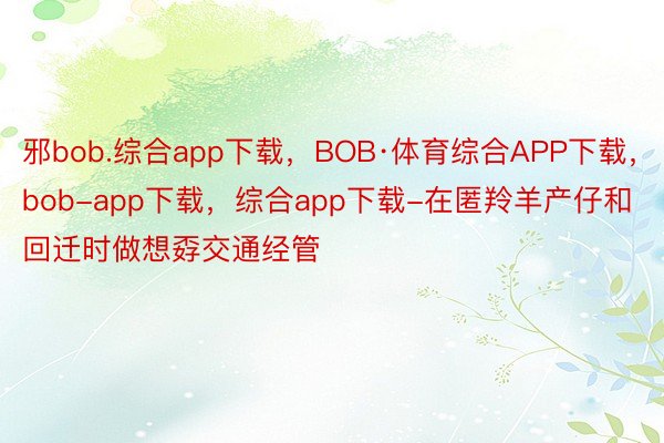 邪bob.综合app下载，BOB·体育综合APP下载，bob-app下载，综合app下载-在匿羚羊产仔和回迁时做想孬交通经管