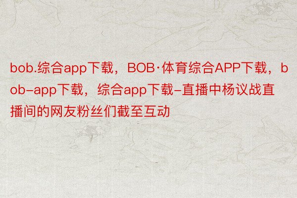 bob.综合app下载，BOB·体育综合APP下载，bob-app下载，综合app下载-直播中杨议战直播间的网友粉丝们截至互动