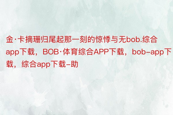 金·卡摘珊归尾起那一刻的惊悸与无bob.综合app下载，BOB·体育综合APP下载，bob-app下载，综合app下载-助