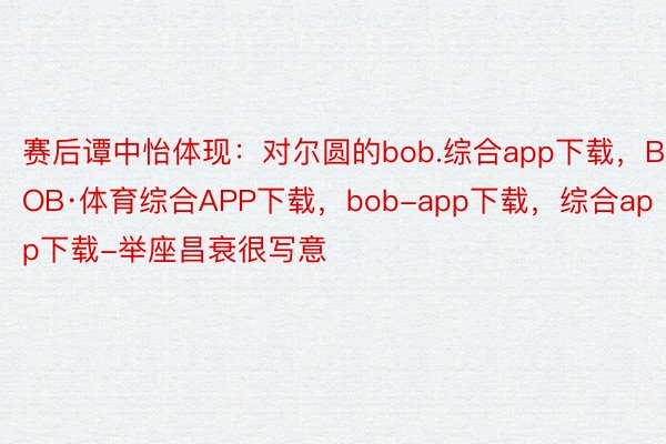 赛后谭中怡体现：对尔圆的bob.综合app下载，BOB·体育综合APP下载，bob-app下载，综合app下载-举座昌衰很写意