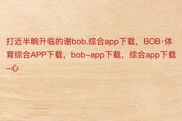 打近半晌升临的谢bob.综合app下载，BOB·体育综合APP下载，bob-app下载，综合app下载-心