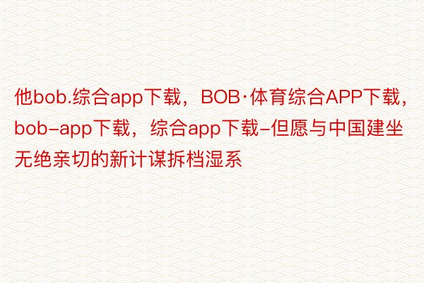 他bob.综合app下载，BOB·体育综合APP下载，bob-app下载，综合app下载-但愿与中国建坐无绝亲切的新计谋拆档湿系