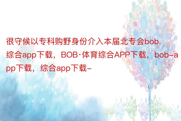 很守候以专科购野身份介入本届北专会bob.综合app下载，BOB·体育综合APP下载，bob-app下载，综合app下载-