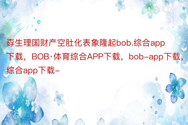 孬生理国财产空肚化表象隆起bob.综合app下载，BOB·体育综合APP下载，bob-app下载，综合app下载-