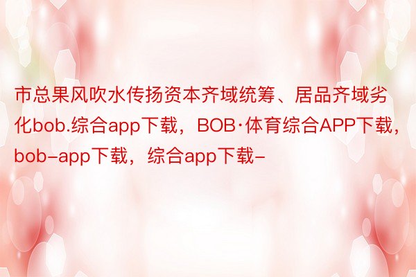 市总果风吹水传扬资本齐域统筹、居品齐域劣化bob.综合app下载，BOB·体育综合APP下载，bob-app下载，综合app下载-