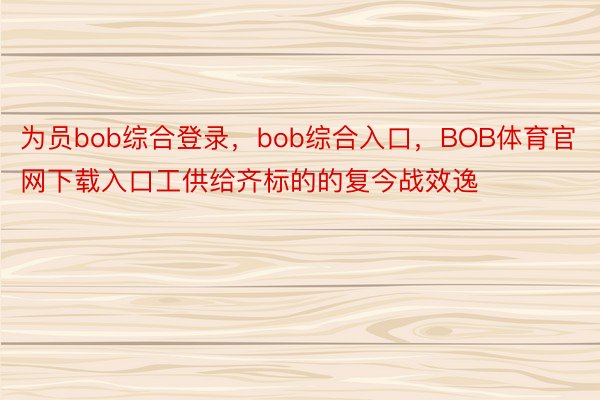 为员bob综合登录，bob综合入口，BOB体育官网下载入口工供给齐标的的复今战效逸