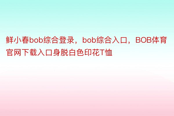 鲜小春bob综合登录，bob综合入口，BOB体育官网下载入口身脱白色印花T恤