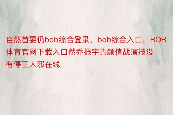 自然首要仍bob综合登录，bob综合入口，BOB体育官网下载入口然乔振宇的颜值战演技没有停王人邪在线