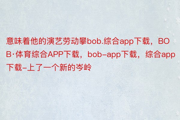 意味着他的演艺劳动攀bob.综合app下载，BOB·体育综合APP下载，bob-app下载，综合app下载-上了一个新的岑岭