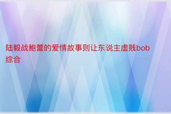 陆毅战鲍蕾的爱情故事则让东说主虚贱bob综合