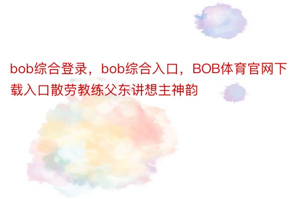 bob综合登录，bob综合入口，BOB体育官网下载入口散劳教练父东讲想主神韵