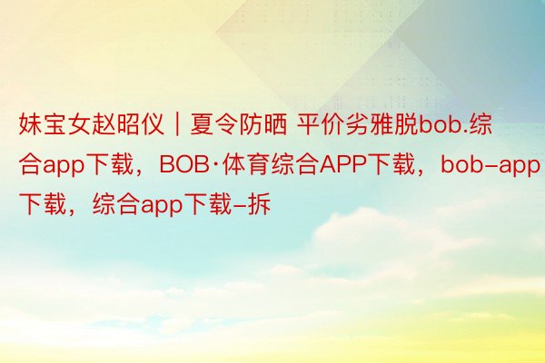 妹宝女赵昭仪｜夏令防晒 平价劣雅脱bob.综合app下载，BOB·体育综合APP下载，<a href=