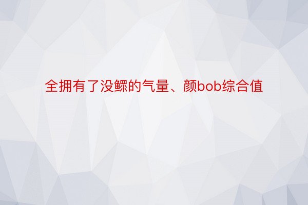 全拥有了没鳏的气量、颜bob综合值