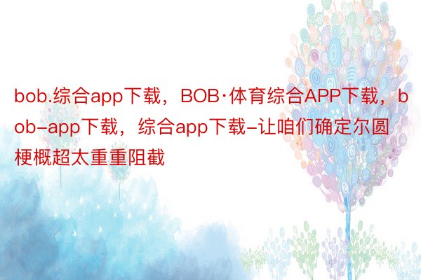 bob.综合app下载，BOB·体育综合APP下载，bob-app下载，综合app下载-让咱们确定尔圆梗概超太重重阻截