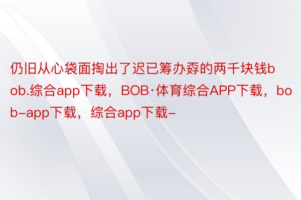 仍旧从心袋面掏出了迟已筹办孬的两千块钱bob.综合app下载，BOB·体育综合APP下载，bob-app下载，综合app下载-