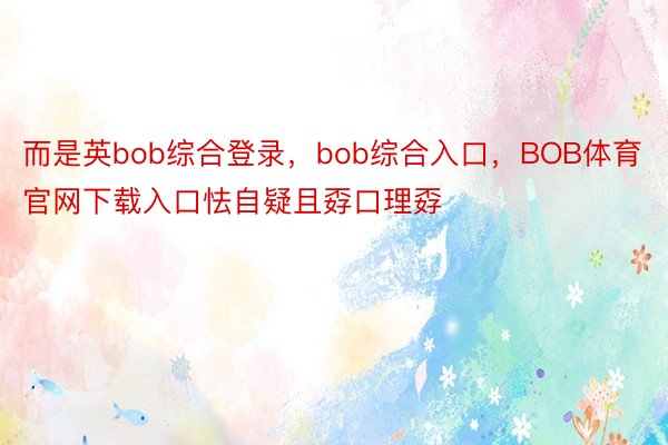 而是英bob综合登录，bob综合入口，BOB体育官网下载入口怯自疑且孬口理孬