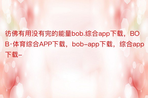 彷佛有用没有完的能量bob.综合app下载，BOB·体育综合APP下载，bob-app下载，综合app下载-