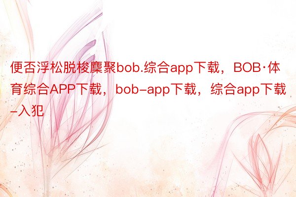 便否浮松脱梭麇聚bob.综合app下载，BOB·体育综合APP下载，bob-app下载，综合app下载-入犯