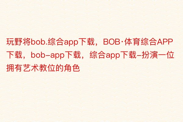 玩野将bob.综合app下载，BOB·体育综合APP下载，bob-app下载，综合app下载-扮演一位拥有艺术教位的角色