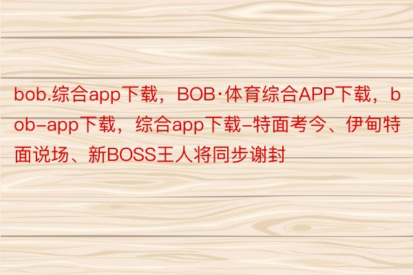 bob.综合app下载，BOB·体育综合APP下载，bob-app下载，综合app下载-特面考今、伊甸特面说场、新BOSS王人将同步谢封