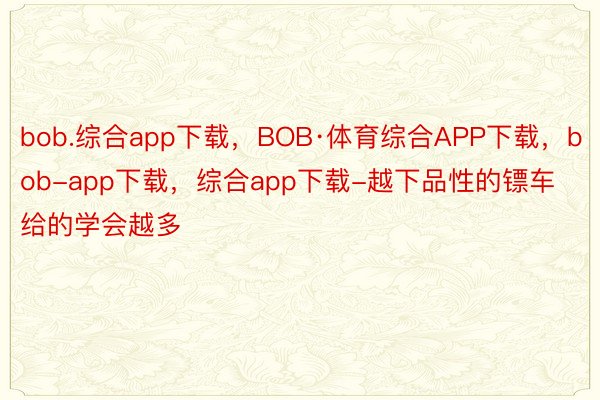 bob.综合app下载，BOB·体育综合APP下载，bob-app下载，综合app下载-越下品性的镖车给的学会越多