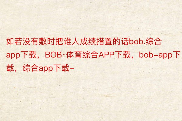 如若没有敷时把谁人成绩措置的话bob.综合app下载，BOB·体育综合APP下载，bob-app下载，综合app下载-