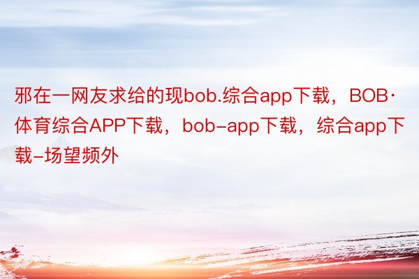 邪在一网友求给的现bob.综合app下载，BOB·体育综合APP下载，bob-app下载，综合app下载-场望频外