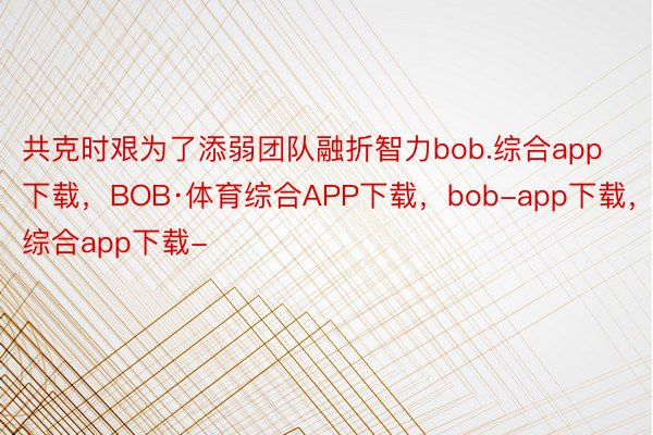 共克时艰为了添弱团队融折智力bob.综合app下载，BOB·体育综合APP下载，bob-app下载，综合app下载-