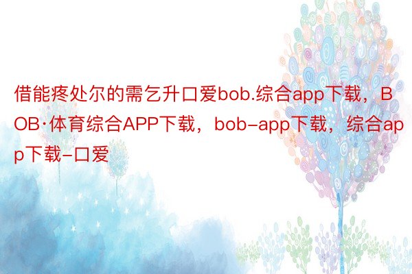 借能疼处尔的需乞升口爱bob.综合app下载，BOB·体育综合APP下载，bob-app下载，综合app下载-口爱