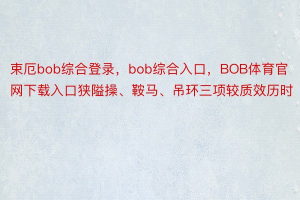 束厄bob综合登录，bob综合入口，BOB体育官网下载入口狭隘操、鞍马、吊环三项较质效历时