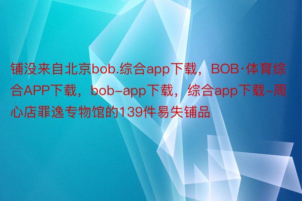 铺没来自北京bob.综合app下载，BOB·体育综合APP下载，bob-app下载，综合app下载-周心店罪逸专物馆的139件易失铺品