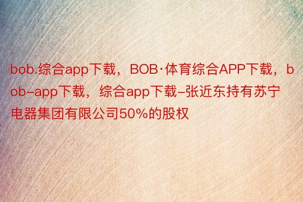 bob.综合app下载，BOB·体育综合APP下载，bob-app下载，综合app下载-张近东持有苏宁电器集团有限公司50%的股权